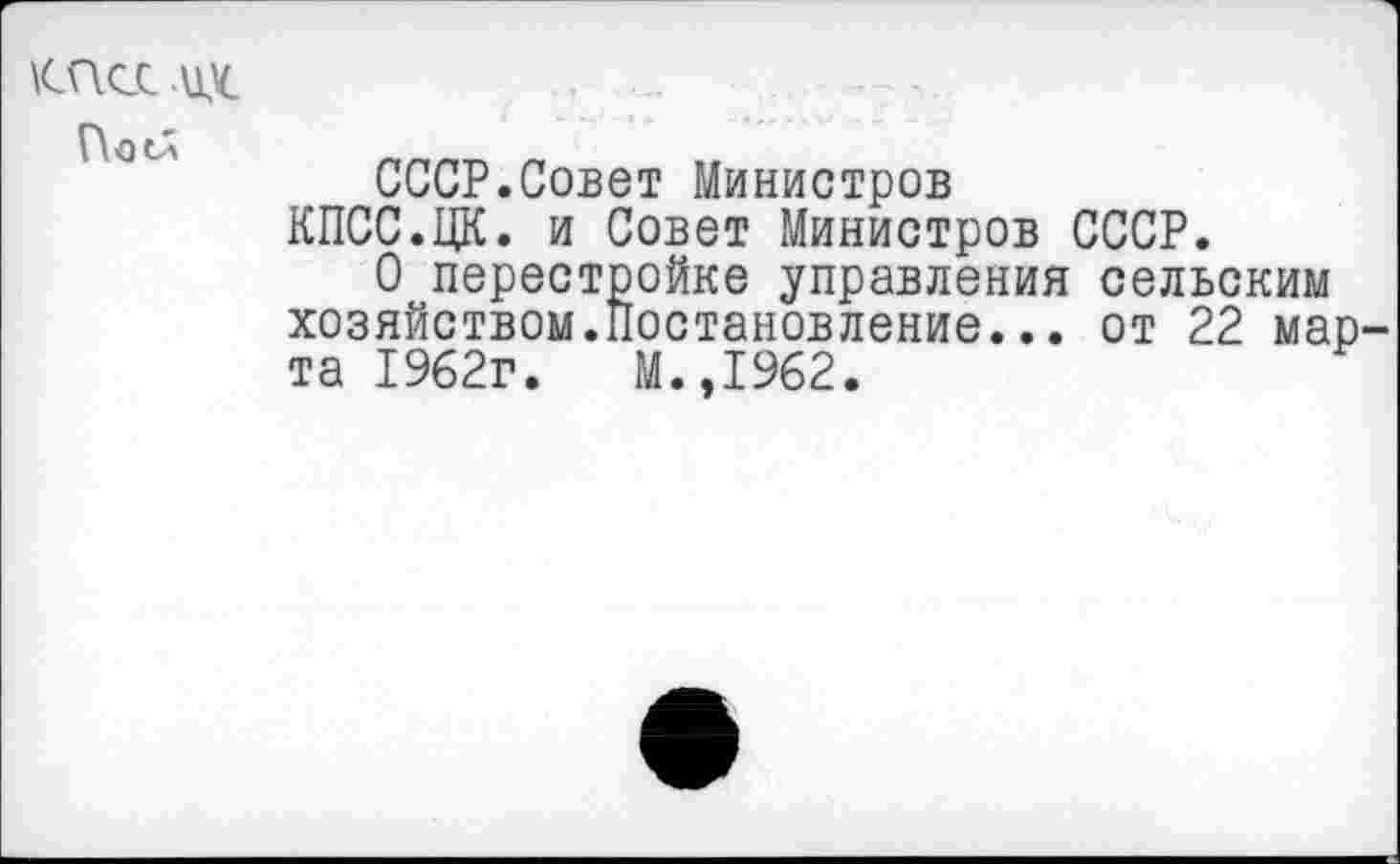 ﻿КПСС их
СССР.Совет Министров
КПСС.ЦК. и Совет Министров СССР.
О перестройке управления сельским хозяйством.Постановление... от 22 марта 1962г.	М.,1962.